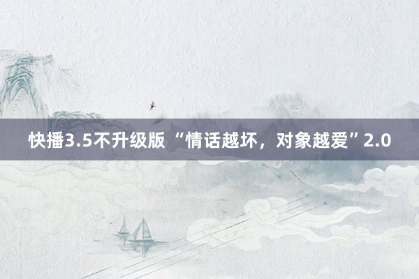 快播3.5不升级版 “情话越坏，对象越爱”2.0