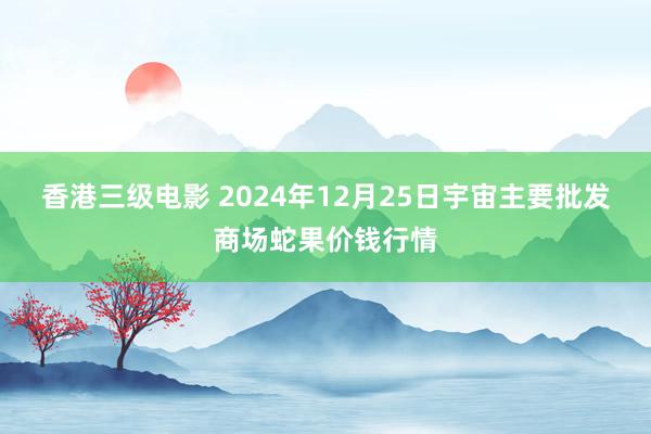香港三级电影 2024年12月25日宇宙主要批发商场蛇果价钱行情