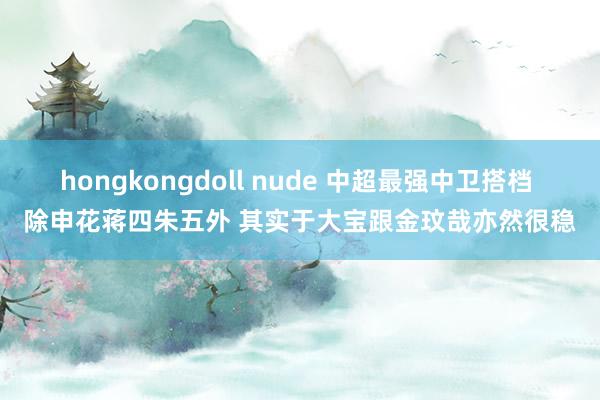 hongkongdoll nude 中超最强中卫搭档 除申花蒋四朱五外 其实于大宝跟金玟哉亦然很稳