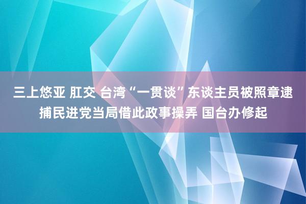 三上悠亚 肛交 台湾“一贯谈”东谈主员被照章逮捕民进党当局借此政事操弄 国台办修起