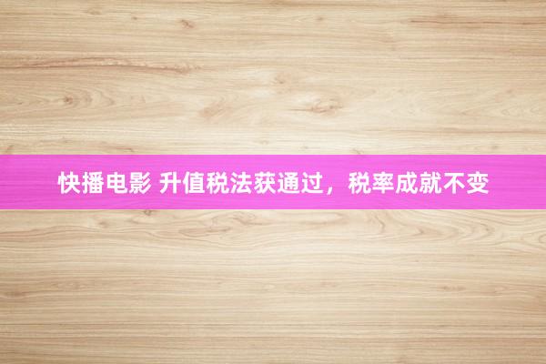 快播电影 升值税法获通过，税率成就不变