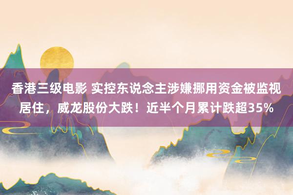 香港三级电影 实控东说念主涉嫌挪用资金被监视居住，威龙股份大跌！近半个月累计跌超35%