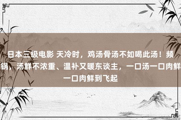 日本三级电影 天冷时，鸡汤骨汤不如喝此汤！频频煲一锅，汤鲜不浓重、温补又暖东谈主，一口汤一口肉鲜到飞起