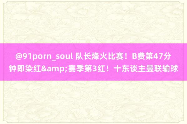 @91porn_soul 队长烽火比赛！B费第47分钟即染红&赛季第3红！十东谈主曼联输球
