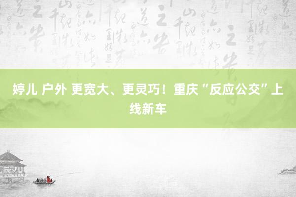 婷儿 户外 更宽大、更灵巧！重庆“反应公交”上线新车