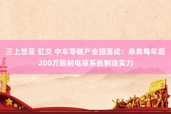 三上悠亚 肛交 中车零碳产业园落成：杀青每年超200万限制电驱系统制造实力