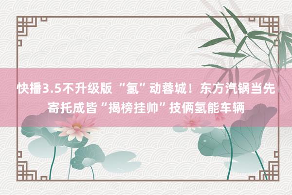 快播3.5不升级版 “氢”动蓉城！东方汽锅当先寄托成皆“揭榜挂帅”技俩氢能车辆