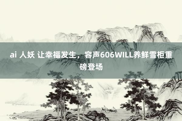 ai 人妖 让幸福发生，容声606WILL养鲜雪柜重磅登场