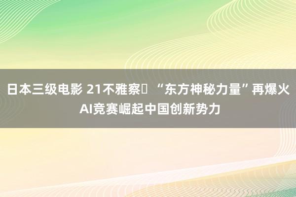日本三级电影 21不雅察￨“东方神秘力量”再爆火 AI竞赛崛起中国创新势力