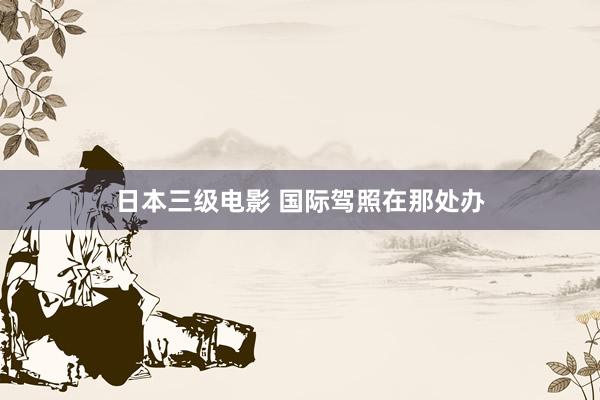 日本三级电影 国际驾照在那处办