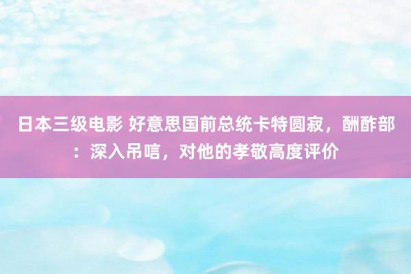 日本三级电影 好意思国前总统卡特圆寂，酬酢部：深入吊唁，对他的孝敬高度评价