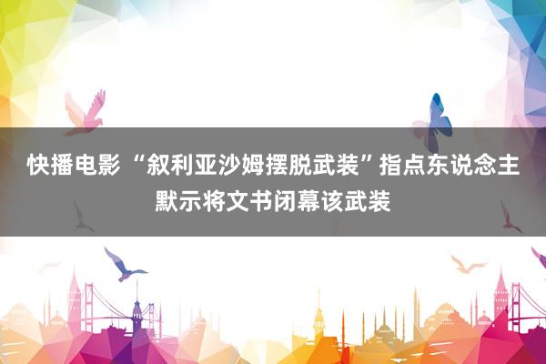 快播电影 “叙利亚沙姆摆脱武装”指点东说念主默示将文书闭幕该武装