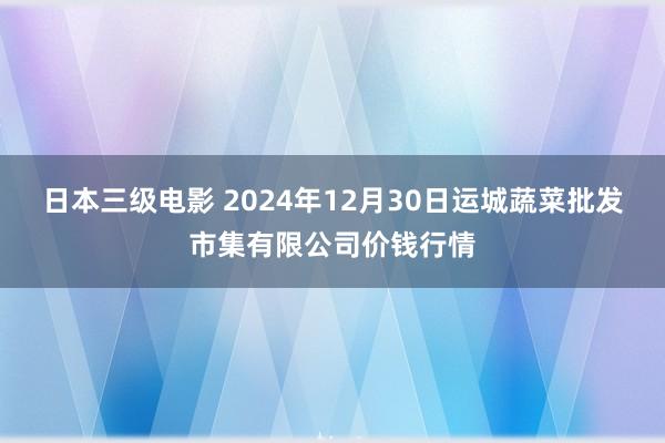 日本三级电影 2024年12月30日运城蔬菜批发市集有限公司价钱行情