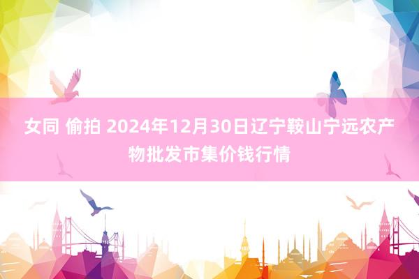 女同 偷拍 2024年12月30日辽宁鞍山宁远农产物批发市集价钱行情