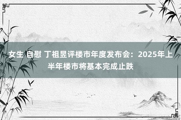 女生 自慰 丁祖昱评楼市年度发布会：2025年上半年楼市将基本完成止跌