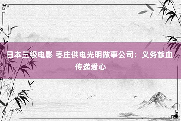 日本三级电影 枣庄供电光明做事公司：义务献血 传递爱心