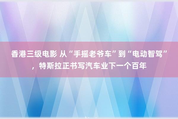 香港三级电影 从“手摇老爷车”到“电动智驾”，特斯拉正书写汽车业下一个百年