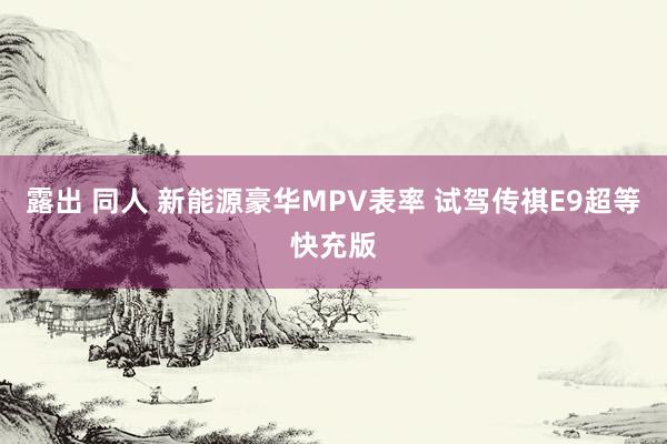 露出 同人 新能源豪华MPV表率 试驾传祺E9超等快充版