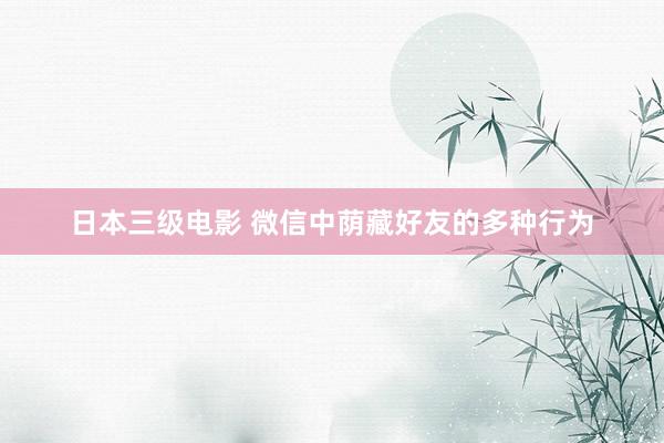日本三级电影 微信中荫藏好友的多种行为