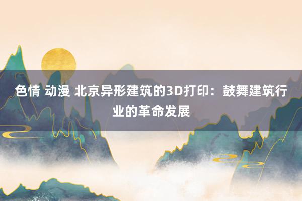 色情 动漫 北京异形建筑的3D打印：鼓舞建筑行业的革命发展