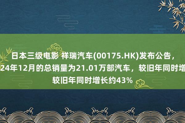 日本三级电影 祥瑞汽车(00175.HK)发布公告，集团于2024年12月的总销量为21.01万部汽车，较旧年同时增长约43%