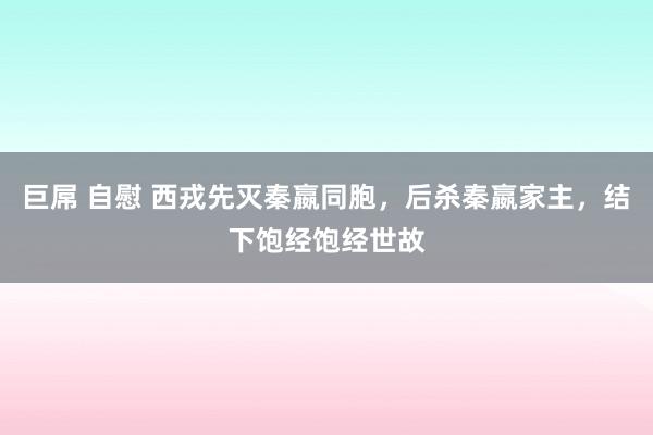 巨屌 自慰 西戎先灭秦嬴同胞，后杀秦嬴家主，结下饱经饱经世故