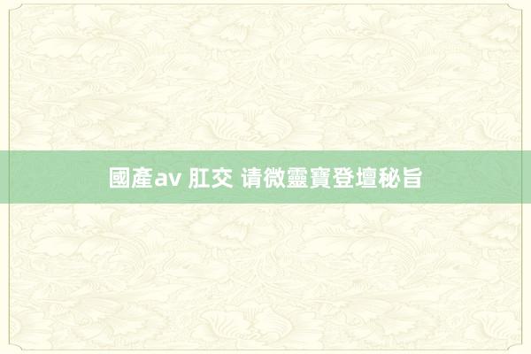 國產av 肛交 请微靈寶登壇秘旨
