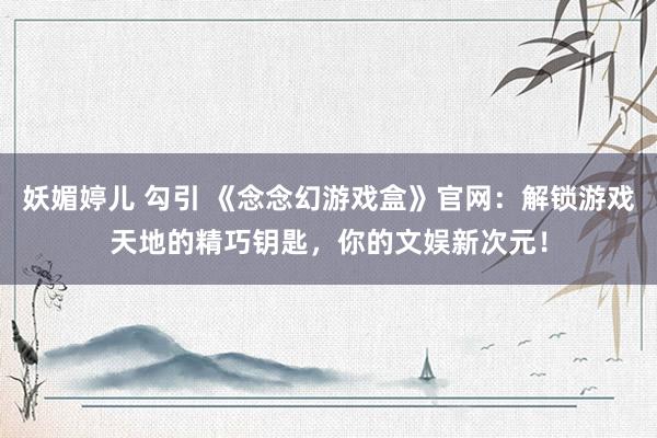 妖媚婷儿 勾引 《念念幻游戏盒》官网：解锁游戏天地的精巧钥匙，你的文娱新次元！