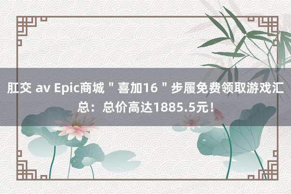 肛交 av Epic商城＂喜加16＂步履免费领取游戏汇总：总价高达1885.5元！