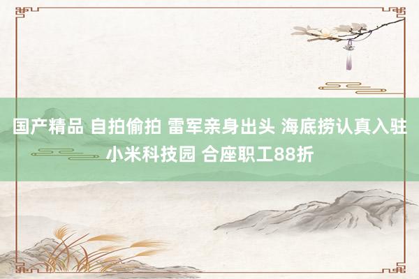 国产精品 自拍偷拍 雷军亲身出头 海底捞认真入驻小米科技园 合座职工88折