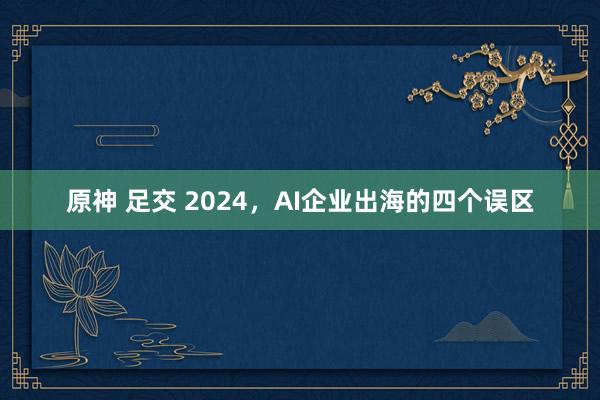 原神 足交 2024，AI企业出海的四个误区