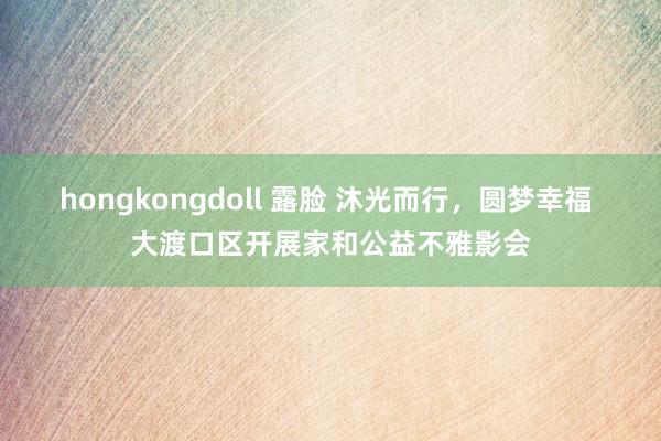 hongkongdoll 露脸 沐光而行，圆梦幸福 大渡口区开展家和公益不雅影会