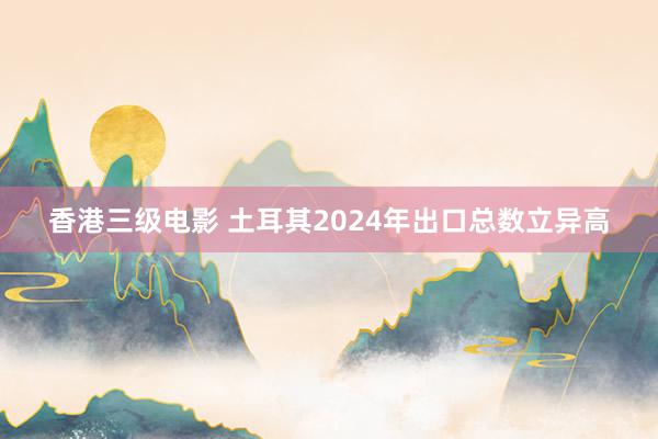 香港三级电影 土耳其2024年出口总数立异高
