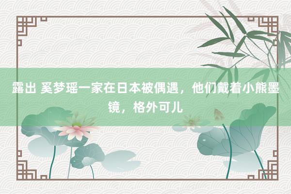 露出 奚梦瑶一家在日本被偶遇，他们戴着小熊墨镜，格外可儿