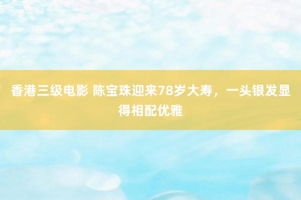 香港三级电影 陈宝珠迎来78岁大寿，一头银发显得相配优雅