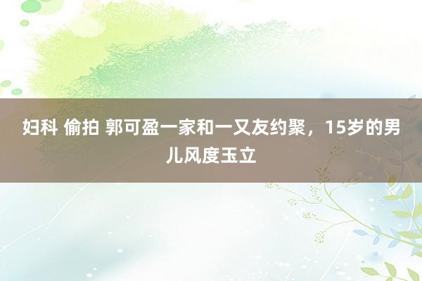 妇科 偷拍 郭可盈一家和一又友约聚，15岁的男儿风度玉立