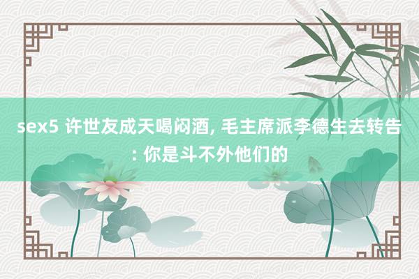 sex5 许世友成天喝闷酒， 毛主席派李德生去转告: 你是斗不外他们的