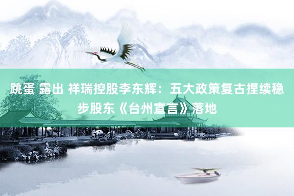 跳蛋 露出 祥瑞控股李东辉：五大政策复古捏续稳步股东《台州宣言》落地
