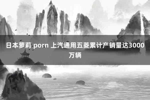 日本萝莉 porn 上汽通用五菱累计产销量达3000万辆