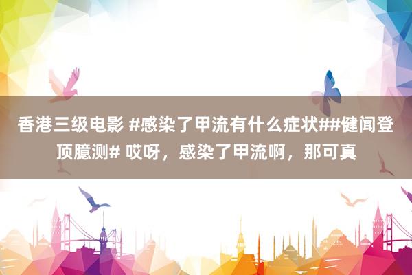 香港三级电影 #感染了甲流有什么症状##健闻登顶臆测# 哎呀，感染了甲流啊，那可真