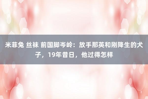 米菲兔 丝袜 前国脚岑岭：放手那英和刚降生的犬子，19年昔日，他过得怎样