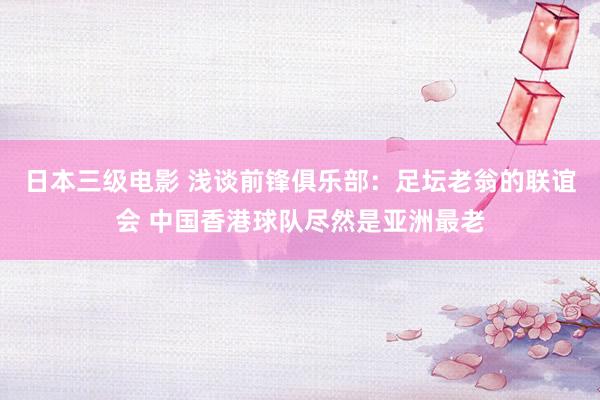日本三级电影 浅谈前锋俱乐部：足坛老翁的联谊会 中国香港球队尽然是亚洲最老
