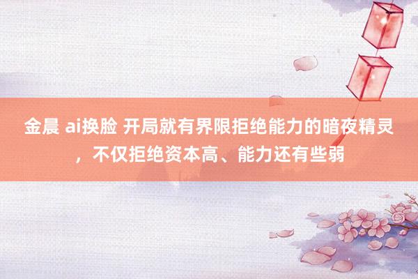 金晨 ai换脸 开局就有界限拒绝能力的暗夜精灵，不仅拒绝资本高、能力还有些弱