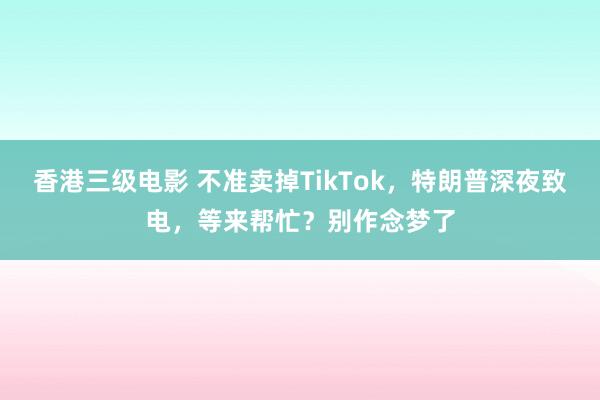 香港三级电影 不准卖掉TikTok，特朗普深夜致电，等来帮忙？别作念梦了