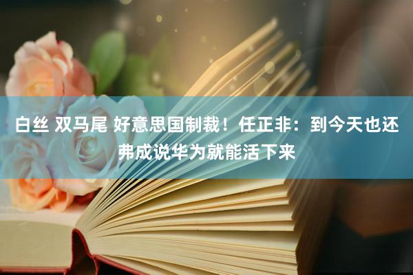 白丝 双马尾 好意思国制裁！任正非：到今天也还弗成说华为就能活下来