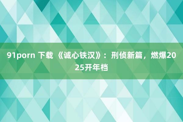 91porn 下载 《诚心铁汉》：刑侦新篇，燃爆2025开年档