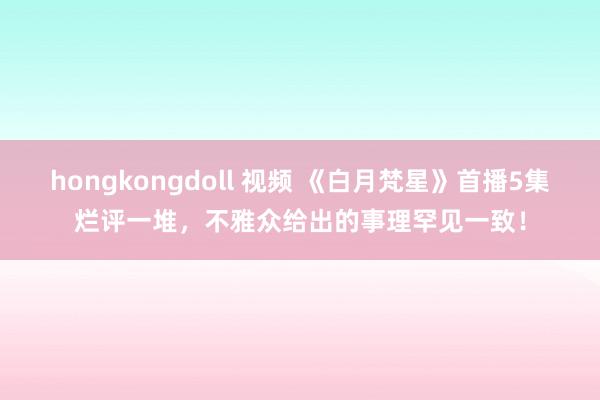 hongkongdoll 视频 《白月梵星》首播5集烂评一堆，不雅众给出的事理罕见一致！