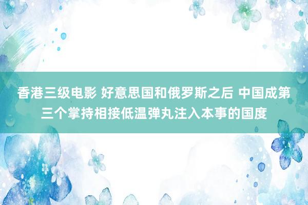 香港三级电影 好意思国和俄罗斯之后 中国成第三个掌持相接低温弹丸注入本事的国度