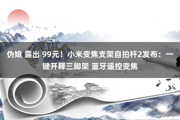 伪娘 露出 99元！小米变焦支架自拍杆2发布：一键开释三脚架 蓝牙遥控变焦