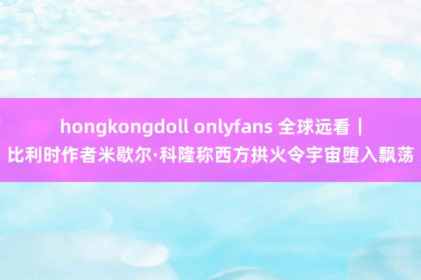 hongkongdoll onlyfans 全球远看｜比利时作者米歇尔·科隆称西方拱火令宇宙堕入飘荡
